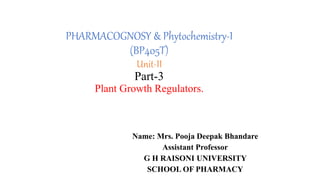 PHARMACOGNOSY & Phytochemistry-I
(BP405T)
Unit-II
Part-3
Plant Growth Regulators.
Name: Mrs. Pooja Deepak Bhandare
Assistant Professor
G H RAISONI UNIVERSITY
SCHOOL OF PHARMACY
 
