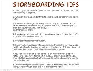 STORYBOARDING TIPS
                        1. This is a great tool if you know lots of tasks you need to do, but aren’t yet
                        sure how they fit together.

                        2. Put each task you can identify onto separate 3x5 card (or even a post-it
                        note).

                        3. If you are at the stage of knowing quite a bit, you can follow the first
                        example above, with lots of info about your task. If not, use example 2 or
                        even 3 as your guide. (You can always
                        add more detail later!)

                        4. If you know there is more to do, or an element that isn’t clear, but don’t
                        know what it is, use question marks.

                        5. Pictures or diagrams can be useful.

                        6. Once you have a big pile of cards, organise them in the way that works
                        best for YOUR project - either in modules or timelines, or...?. Spread them out
                        and move them around until some sense of order emerges.

                        7. You can stick them on a cork board (or on the wall if they are post-it
                        notes) so you can have them both in modules and timelines at the same
                        time, a bit like a graph chart with modules down the side and time frames
                        across the bottom.

                        8. Or you can organise them in piles based on when they need to be done,
                        then just work through each pile in its allotted time frame.
Monday, 3 August 2009
 