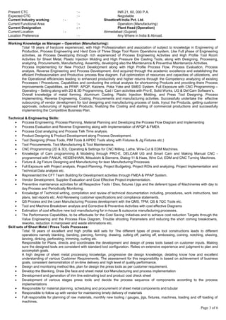 Present CTC : - INR 21, 60, 000 P.A.
Expected CTC : - Negotiable
Current Industry working : - Sheetkraft India Pvt. Ltd.
Current Functional Area : - Operation (Manufacturing)
Current Designation : - Plant Head (Operation)
Current Location : - Ahmedabad (Gujarat)
Location Preference : - Any Where in India & Abroad.
Working Knowledge as Manager – Operation (Manufacturing):
Total 18 years of hardcore experienced, with High Professionalism and association of subject to knowledge in Engineering of
Production, Process Engineering and Hard Core of Three Stage Tool Room Operations system, Like Full phase of Engineering
activities, as Process Developing through rich experienced of Process Engineering Activities and High Profile Tool Room
Activities for Sheet Metal, Plastic Injection Molding and High Pressure Die Casting Tools, along with Designing, Processing,
analyzing, Procurements, Manufacturing, Assembly, developing also the Maintenance & Preventive Maintenance Activities.
Process Implementing for New Product Development along with High Profile Process Flow, Process Evaluation, Process
analysis, Reverse Engineering and Process Development. And acquired through the academic excellence and establishing the
efficient Professionalism and Productive process flow diagram. Full optimization of resources and capacities of utilizations, and
the Operational efficiencies leading to enhanced productivity and higher returns through the Competency analyzing of existing
Processes / Procedures, Capabilities and conducting the critical analysis for shortcoming Products and providing there Process
improvements Capabilities, as PPAP, APQP, Kaizens, Poka Yoke and SMED System. Full Exposure with CNC Programming –
Operating – Setting along with 2D & 3D Programming, Cad / Cam activities with Pro-E, Solid Works, UG & Del Cam Software’s.
Overall knowledge of metal forming, Aluminum Casting, Plastic Injection Molding, and Press Tool Designing, Process
Implementing, Reverse Engineering, Costing, Procurements and manufacturing activities. Successfully undertake the effective
outsourcing of vendor development for tool designing and manufacturing process of tools, tryout the Products, getting customer
approvals, outsourcing of Approved Products, finalizing the Costing and starting of commercial productions and successfully
implementing the Competitive Business Plan.
Technical & Engineering Skills:
• Process Engineering, Process Planning, Material Planning and Developing the Process Flow Diagram and Implementing
• Process Evaluation and Reverse Engineering along with Implementation of APQP & FMEA
• Process Cost analyzing and Process Talk Time analysis.
• Product Designing & Product Development along Process Development.
• Tool Designing (Press Tools, PIM Tools & HPDC Tools along with Fixtures & Jig Fixtures etc.)
• Tool Procurements, Tool Manufacturing & Tool Maintenance.
• CNC Programming (2D & 3D), Operating & Settings for CNC Milling, Lathe, Wire-Cut & EDM Machines.
• Knowledge of Cam programming & Modeling through PRO-E, DELCAM UG and Smart Cam and Making Manual CNC -
programmed with FANUK, HEIDENHAIN, Mitsubishi & Siemens, Dialog-11 & Haas, Wire Cut, EDM and CNC Turning Machines.
• Fixture & Jig Fixture Designing and Manufacturing for lean Manufacturing Processes
• Full Exposure with Project analysis, Project Planning, Project Budgeting, Project ROIs and analyzing, Project Implementation and
Technical Data analysis etc.
• Represented the CFT Team Building for Development activities through FMEA & PPAP System.
• Vendor Development, Supplier Evaluation and Cost Effective Project implementation.
• Preventive maintenance activities for all Respective Tools / Dies, fixtures / jigs and the deferent types of Machineries with day to
day Process and Periodically Monitoring.
• Knowledge of Technical writing, compilation and review of technical documentation including, procedures, work instructions, test
plans, test reports etc. And Reviewing customer specifications and compliance statements.
• QS Process and the Lean Manufacturing Process development with the QMS, TPM, QS & 7QC Tools etc.
• Tool and Machine Breakdown analysis and Corrective & Preventive Activities with cost effective Diagrams
• Estimation of cost effective new tool manufacturing for in-house & outsource manufacturing processes.
• The Performance Capabilities, to be effectuate for the Cost Saving Initiatives and to achieve cost reduction Targets through the
Value Engineering and the Process Flow Diagram, Trouble shooting Parameters and reducing the short coming breakdowns,
reworks, reduction in manpower and waste eliminations etc.
Skill sets of Sheet Metal / Press Tools Processes:
Total 18 years of excellent and high profile skill sets for The different types of press tool constructions leads to different
operations namely blanking, bending, piercing, forming, drawing, cutting off, parting off, embossing, coining, notching, shaving,
lancing, dinking, perforating, trimming, curling etc.
Responsible for Plans, directs and coordinates the development and design of press tools based on customer inputs. Making
sure the designed tools are consistent with standard tool configuration. Relies on extensive experience and judgment to plan and
accomplish goals.
A high degree of sheet metal processing knowledge, progressive die design knowledge, detailing know how and excellent
understanding of various Customer Requirements. The assessment for this responsibility is based on achievement of business
goals, consistent demonstration of on-time delivery and high level of quality performance.
• Design and monitoring method like, plan for design the press tools as per customer requirement.
• Develop the Blanking, Draw Die face and sheet metal tool Manufacturing and process implementation
• Development and generation of trim line estimating tool and product cost check sheet
• Development of various stages press tools and decide the process sequence of components according to the process
implementations
• Responsible for material planning, scheduling and procurement of sheet metal components and tubular
• Responsible to follow up with vendor for maintaining timely delivery of materials
• Full responsible for planning of raw materials, monthly new tooling / gauges, jigs, fixtures, machines, loading and off loading of
machines.
Page 3 of 6
 