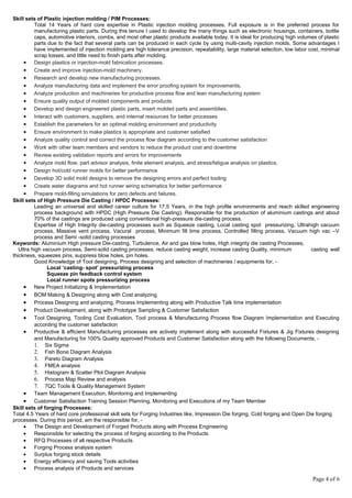 Skill sets of Plastic injection molding / PIM Processes:
Total 14 Years of hard core expertise in Plastic injection molding processes. Full exposure is in the preferred process for
manufacturing plastic parts. During this tenure I used to develop the many things such as electronic housings, containers, bottle
caps, automotive interiors, combs, and most other plastic products available today. It is ideal for producing high volumes of plastic
parts due to the fact that several parts can be produced in each cycle by using multi-cavity injection molds. Some advantages I
have implemented of injection molding are high tolerance precision, repeatability, large material selection, low labor cost, minimal
scrap losses, and little need to finish parts after molding.
• Design plastics or injection-mold fabrication processes.
• Create and improve injection-mold machinery.
• Research and develop new manufacturing processes.
• Analyze manufacturing data and implement the error proofing system for improvements.
• Analyze production and machineries for productive process flow and lean manufacturing system
• Ensure quality output of molded components and products
• Develop and design engineered plastic parts, insert molded parts and assemblies.
• Interact with customers, suppliers, and internal resources for better processes
• Establish the parameters for an optimal molding environment and productivity
• Ensure environment to make plastics is appropriate and customer satisfied
• Analyze quality control and correct the process flow diagram according to the customer satisfaction
• Work with other team members and vendors to reduce the product cost and downtime
• Review existing validation reports and errors for improvements
• Analyze mold flow, part advisor analysis, finite element analysis, and stress/fatigue analysis on plastics.
• Design hot/cold runner molds for better performance
• Develop 3D solid mold designs to remove the designing errors and perfect tooling
• Create water diagrams and hot runner wiring schematics for better performance
• Prepare mold-filling simulations for zero defects and failures.
Skill sets of High Pressure Die Casting / HPDC Processes:
Leading an universal and skilled career culture for 17.5 Years, in the high profile environments and reach skilled engineering
process background with HPDC (High Pressure Die Casting). Responsible for the production of aluminium castings and about
70% of the castings are produced using conventional high-pressure die-casting process.
Expertise of High Integrity die-casting processes such as Squeeze casting, Local casting spot pressurizing, Ultrahigh vacuum
process, Massive vent process, Vacural process, Minimum fill time process, Controlled filling process, Vacuum high vac –V
process and Semi -solid casting processes
Keywords: Aluminium High pressure Die-casting, Turbulence, Air and gas blow holes, High integrity die casting Processes,
Ultra high vacuum process, Semi-solid casting processes, reduce casting weight, increase casting Quality, minimum casting wall
thickness, squeezes pins, suppress blow holes, pin holes.
Good Knowledge of Tool designing, Process designing and selection of machineries / equipments for, -
Local ‘casting- spot’ pressurizing process
Squeeze pin feedback control system
Local runner spots pressurizing process
• New Project Initializing & Implementation
• BOM Making & Designing along with Cost analyzing
• Process Designing and analyzing, Process Implementing along with Productive Talk time implementation
• Product Development, along with Prototype Sampling & Customer Satisfaction
• Tool Designing, Tooling Cost Evaluation, Tool process & Manufacturing Process flow Diagram Implementation and Executing
according the customer satisfaction
• Productive & efficient Manufacturing processes are actively implement along with successful Fixtures & Jig Fixtures designing
and Manufacturing for 100% Quality approved Products and Customer Satisfaction along with the following Documents, -
1. Six Sigma
2. Fish Bone Diagram Analysis
3. Pareto Diagram Analysis
4. FMEA analysis
5. Histogram & Scatter Plot Diagram Analysis
6. Process Map Review and analysis
7. 7QC Tools & Quality Management System
• Team Management Execution, Monitoring and Implementing
• Customer Satisfaction Training Session Planning, Monitoring and Executions of my Team Member
Skill sets of forging Processes:
Total 4.5 Years of hard core professional skill sets for Forging Industries like, Impression Die forging, Cold forging and Open Die forging
processes. During this period, am the responsible for, -
• The Design and Development of Forged Products along with Process Engineering
• Responsible for selecting the process of forging according to the Products
• RFQ Processes of all respective Products
• Forging Process analysis system
• Surplus forging stock details
• Energy efficiency and saving Tools activities
• Process analysis of Products and services
Page 4 of 6
 