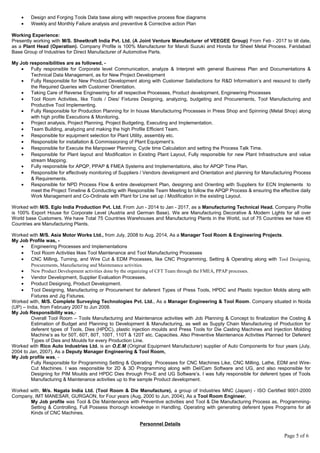 • Design and Forging Tools Data base along with respective process flow diagrams
• Weekly and Monthly Failure analysis and preventive & Corrective action Plan
Working Experience:
Presently working with M/S. Sheetkraft India Pvt. Ltd. (A Joint Venture Manufacturer of VEEGEE Group) From Feb - 2017 to till date,
as a Plant Head (Operation). Company Profile is 100% Manufacturer for Maruti Suzuki and Honda for Sheet Metal Process. Faridabad
Base Group of Industries for Direct Manufacturer of Automotive Parts.
My Job responsibilities are as followed, -
• Fully responsible for Corporate level Communication, analyze & Interpret with general Business Plan and Documentations &
Technical Data Management, as for New Project Development
• Fully Responsible for New Product Development along with Customer Satisfactions for R&D Information’s and resound to clarify
the Required Queries with Customer Orientation.
• Taking Care of Reverse Engineering for all respective Processes, Product development, Engineering Processes
• Tool Room Activities, like Tools / Dies/ Fixtures Designing, analyzing, budgeting and Procurements, Tool Manufacturing and
Productive Tool Implementing.
• Fully Responsible for Production Planning for In house Manufacturing Processes in Press Shop and Spinning (Metal Shop) along
with high profile Executions & Monitoring.
• Project analysis, Project Planning, Project Budgeting, Executing and Implementation.
• Team Building, analyzing and making the high Profile Efficient Team.
• Responsible for equipment selection for Plant Utility, assembly etc.
• Responsible for installation & Commissioning of Plant Equipment’s.
• Responsible for Execute the Manpower Planning, Cycle time Calculation and setting the Process Talk Time.
• Responsible for Plant layout and Modification in Existing Plant Layout, Fully responsible for new Plant Infrastructure and value
stream Mapping.
• Fully responsible for APQP, PPAP & FMEA Systems and Implementations, also for APQP Time Plan.
• Responsible for effectively monitoring of Suppliers / Vendors development and Orientation and planning for Manufacturing Process
& Requirements.
• Responsible for NPD Process Flow & entire development Plan, designing and Orienting with Suppliers for ECN Implements to
meet the Project Timeline & Conducting with Responsible Team Meeting to follow the APQP Process & ensuring the effective daily
Work Management and Co-Ordinate with Plant for Line set up / Modification in the existing Layout.
Worked with M/S. Eglo India Production Pvt. Ltd. From Jun - 2014 to Jan - 2017, as a Manufacturing Technical Head. Company Profile
is 100% Export House for Corporate Level (Austria and German Base). We are Manufacturing Decorative & Modern Lights for all over
World base Customers. We have Total 75 Countries Warehouses and Manufacturing Plants in the World, out of 75 Countries we have 45
Countries are Manufacturing Plants.
Worked with M/S. Asia Motor Works Ltd., from July, 2008 to Aug. 2014, As a Manager Tool Room & Engineering Projects.
My Job Profile was, -
• Engineering Processes and Implementations
• Tool Room Activities likes Tool Maintenance and Tool Manufacturing Processes
• CNC Milling, Turning, and Wire Cut & EDM Processes, like CNC Programming, Setting & Operating along with Tool Designing,
Procurements, Manufacturing and Maintenance activities.
• New Product Development activities done by the organizing of CFT Team through the FMEA, PPAP processes.
• Vendor Development, Supplier Evaluation Processes.
• Product Designing, Product Development.
• Tool Designing, Manufacturing or Procurement for deferent Types of Press Tools, HPDC and Plastic Injection Molds along with
Fixtures and Jig Fixtures.
Worked with, M/S. Complete Surveying Technologies Pvt. Ltd., As a Manager Engineering & Tool Room. Company situated in Noida
(UP) – India, from February 2007 to Jun 2008.
My Job Responsibility was,-
Overall Tool Room – Tools Manufacturing and Maintenance activities with Job Planning & Concept to finalization the Costing &
Estimation of Budget and Planning to Development & Manufacturing, as well as Supply Chain Manufacturing of Production for
deferent types of Tools, Dies (HPDC), plastic injection moulds and Press Tools for Die Casting Machines and Injection Molding
Machine’s as for 50T, 60T, 80T, 100T, 110T & 120T etc. Capacities. Also Preventive Maintenance Activities Planned for Deferent
Types of Dies and Moulds for every Production Line.
Worked with Rico Auto Industries Ltd. is an O.E.M (Original Equipment Manufacturer) supplier of Auto Components for four years (July,
2004 to Jan, 2007). As a Deputy Manager Engineering & Tool Room,
My Job profile was, -
Fully Responsible for Programming Setting & Operating Processes for CNC Machines Like, CNC Milling, Lathe, EDM and Wire-
Cut Machines. I was responsible for 2D & 3D Programming along with Del/Cam Software and UG, and also responsible for
Designing for PIM Moulds and HPDC Dies through Pro-E and UG Software’s. I was fully responsible for deferent types of Tools
Manufacturing & Maintenance activities up to the sample Product development.
Worked with, M/s. Nagata India Ltd. (Tool Room & Die Manufacture), a group of Industries MNC (Japan) - ISO Certified 9001-2000
Company, IMT MANESAR, GURGAON, for Four years (Aug, 2000 to Jun, 2004), As a Tool Room Engineer.
My Job profile was Tool & Die Maintenance with Preventive activities and Tool & Die Manufacturing Process as, Programming-
Setting & Controlling, Full Possess thorough knowledge in Handling, Operating with generating deferent types Programs for all
Kinds of CNC Machines.
Personnel Details
Page 5 of 6
 