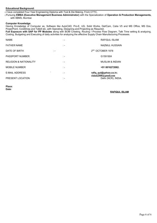 Educational Background:
oI have completed Four Year Engineering Diploma with Tool & Die Making, From CTTC.
oPursuing EMBA (Executive Management Business Administrator) with the Specialization of Operation & Production Managements,
with IIBMS, Mumbai
Computer Knowledge:
Having Knowledge of Computer as, Software like AutoCAD, Pro-E, UG, Solid Works, Del/Cam, Catia V5 and MS Office, MS Dos,
PowerPoint, CorelDraw and Tally9 etc. with Operating, Designing and Projecting as Required.
Full Exposure with SAP for PP Modules along with BOM Creating, Routing / Process Flow Diagram, Talk Time setting & analyzing,
Costing, Budgeting and Executing of daily activities for analyzing the effective Supply Chain Manufacturing Processes.
NAME : - RAFIQUL ISLAM
FATHER NAME : - NAZMUL HUSSAIN
DATE OF BIRTH : - 2ND.
OCTOBER 1978
PASSPORT NUMBER : - G1591904
RELIGION & NATIONALITY : - MUSLIM & INDIAN
MOBILE NUMBER : - +91 8016272082.
E-MAIL ADDRESS ` : - rafiq_qul@yahoo.co.in;
rislam2008@gmail.com
PRESENT LOCATION : - Delhi (NCR), INDIA.
Place:
Date:
RAFIQUL ISLAM
Page 6 of 6
 