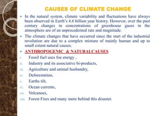 CAUSES OF CLIMATE CHANGE
 In the natural system, climate variability and fluctuations have always
been observed in Earth’s 4.6 billion year history. However, over the past
century changes in concentrations of greenhouse gases in the
atmosphere are of an unprecedented rate and magnitude.
 The climate changes that have occurred since the start of the industrial
revolution are due to a complex mixture of mainly human and up to
small extent natural causes.
 ANTHROPOGENIC & NATURALCAUSES
i. Fossil fuel uses foe energy ,
ii. Industry and its associative bi-products,
iii. Agriculture and animal husbandry,
iv. Deforestation,
v. Earths tilt,
vi. Ocean currents,
vii. Volcanoes,
viii. Forest Fires and many more behind this disaster.
 