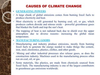 CAUSES OF CLIMATE CHANGE
 GENERATING POWERS
 A large chunk of global emissions comes from burning fossil fuels to
produce electricity and heat.
 Most electricity is still generated by burning coal, oil, or gas, which
produces carbon dioxide and nitrous oxide – powerful greenhouse gases
that blanket the Earth and trap the sun’s heat.
 The trapping of heat is not radiated back due to shield over the upper
atmosphere due to diverse reasons- increasing the global mean
temperature.
 MANUFACTURING GOODS
 Manufacturing and industry produce emissions, mostly from burning
fossil fuels to generate the energy needed to make things like cement,
iron, steel, electronics, plastics, clothes, and other goods.
 Mining and other industrial processes also release gases, as does the
construction industry. Machines used in the manufacturing process often
run on coal, oil, or gas.
 Some materials, like plastics, are made from chemicals sourced from
fossil fuels. The manufacturing industry is one of the largest contributors
to greenhouse gas emissions worldwide.
 