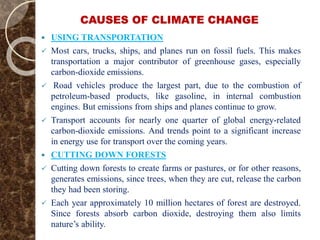 CAUSES OF CLIMATE CHANGE
 USING TRANSPORTATION
 Most cars, trucks, ships, and planes run on fossil fuels. This makes
transportation a major contributor of greenhouse gases, especially
carbon-dioxide emissions.
 Road vehicles produce the largest part, due to the combustion of
petroleum-based products, like gasoline, in internal combustion
engines. But emissions from ships and planes continue to grow.
 Transport accounts for nearly one quarter of global energy-related
carbon-dioxide emissions. And trends point to a significant increase
in energy use for transport over the coming years.
 CUTTING DOWN FORESTS
 Cutting down forests to create farms or pastures, or for other reasons,
generates emissions, since trees, when they are cut, release the carbon
they had been storing.
 Each year approximately 10 million hectares of forest are destroyed.
Since forests absorb carbon dioxide, destroying them also limits
nature’s ability.
 