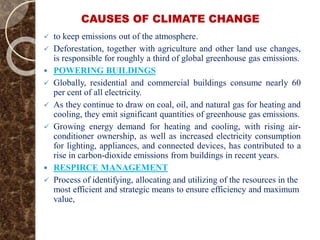 CAUSES OF CLIMATE CHANGE
 to keep emissions out of the atmosphere.
 Deforestation, together with agriculture and other land use changes,
is responsible for roughly a third of global greenhouse gas emissions.
 POWERING BUILDINGS
 Globally, residential and commercial buildings consume nearly 60
per cent of all electricity.
 As they continue to draw on coal, oil, and natural gas for heating and
cooling, they emit significant quantities of greenhouse gas emissions.
 Growing energy demand for heating and cooling, with rising air-
conditioner ownership, as well as increased electricity consumption
for lighting, appliances, and connected devices, has contributed to a
rise in carbon-dioxide emissions from buildings in recent years.
 RESPIRCE MANAGEMENT
 Process of identifying, allocating and utilizing of the resources in the
most efficient and strategic means to ensure efficiency and maximum
value,
 
