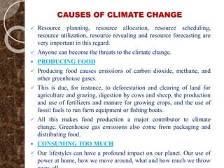 CAUSES OF CLIMATE CHANGE
 Resource planning, resource allocation, resource scheduling,
resource utilization, resource revealing and resource forecasting are
very important in this regard.
 Anyone can become the threats to the climate change.
 PRODUCING FOOD
 Producing food causes emissions of carbon dioxide, methane, and
other greenhouse gases.
 This is due, for instance, to deforestation and clearing of land for
agriculture and grazing, digestion by cows and sheep, the production
and use of fertilizers and manure for growing crops, and the use of
fossil fuels to run farm equipment or fishing boats.
 All this makes food production a major contributor to climate
change. Greenhouse gas emissions also come from packaging and
distributing food.
 CONSUMING TOO MUCH
 Our lifestyles can have a profound impact on our planet. Our use of
power at home, how we move around, what and how much we throw
 