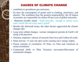 CAUSES OF CLIMATE CHANGE
 contribute to greenhouse gas emissions.
 So does the consumption of goods such as clothing, electronics, and
plastics. The wealthiest bear the greatest responsibility: the 20 largest
economies are responsible for almost 80 per cent of global emissions.
 Mahatma Gandhi stated “ Earth provides enough to satisfy every
man’s needs but not every man’s greed”.
 Besides the aforesaid issues, the other factors aggravated the climate
changes like
 Long term orbital changes- warmer interglacial periods & Earth’s tilt
along with precision
 Volcanic eruptions- release of aerosols from lava and Carbon di oxide
 Solar activity- 11 year sun spot cycles causing sun’s energy output,
 Ocean currents or circulation- El Nino. La Nina and variations in
ocean circulation
 Continental drifts or Plate Tectonics movement-Movement of
continental changes.
 