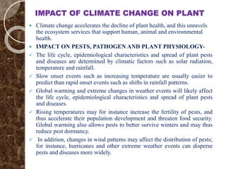 IMPACT OF CLIMATE CHANGE ON PLANT
 Climate change accelerates the decline of plant health, and this unravels
the ecosystem services that support human, animal and environmental
health.
 IMPACT ON PESTS, PATHOGEN AND PLANT PHYSIOLOGY-
 The life cycle, epidemiological characteristics and spread of plant pests
and diseases are determined by climatic factors such as solar radiation,
temperature and rainfall.
 Slow onset events such as increasing temperature are usually easier to
predict than rapid onset events such as shifts in rainfall patterns.
 Global warming and extreme changes in weather events will likely affect
the life cycle, epidemiological characteristics and spread of plant pests
and diseases.
 Rising temperatures may for instance increase the fertility of pests, and
thus accelerate their population development and threaten food security.
Global warming also allows pests to better survive winters and may thus
reduce pest dormancy.
 In addition, changes in wind patterns may affect the distribution of pests;
for instance, hurricanes and other extreme weather events can disperse
pests and diseases more widely.
 