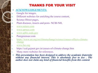 THANKS FOR YOUR VISIT
 ACKNOWLEDGEMENTS:
a. Google for images,
b. Different websites for enriching the course content,
c. Science Direct pages,
d. Plant diseases, insects and pests- NCBI-NH,
e. www.nature.com
f. www.spruce.com
g. www.aphis.usda.gov
h. Puregreensaz.com
i. https://www.un.org/en/climatechange/science/causes-effects-climate-
change
j. www.fao.org
k. https://ccd.gujarat.gov.in/causes-of-climate-change.htm
l. Many more websites for references.
 This presentation has been designed to address the academic fraternity
without any financial interest. This is absolutely free to use . The
author does not claim any kind of financial benefits from this content
 