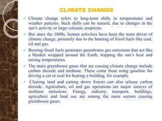CLIMATE CHANGE
 Climate change refers to long-term shifts in temperatures and
weather patterns. Such shifts can be natural, due to changes in the
sun’s activity or large volcanic eruptions.
 But since the 1800s, human activities have been the main driver of
climate change, primarily due to the burning of fossil fuels like coal,
oil and gas.
 Burning fossil fuels generates greenhouse gas emissions that act like
a blanket wrapped around the Earth, trapping the sun’s heat and
raising temperatures.
 The main greenhouse gases that are causing climate change include
carbon dioxide and methane. These come from using gasoline for
driving a car or coal for heating a building, for example.
 Clearing land and cutting down forests can also release carbon
dioxide. Agriculture, oil and gas operations are major sources of
methane emissions. Energy, industry, transport, buildings,
agriculture and land use are among the main sectors causing
greenhouse gases.
 