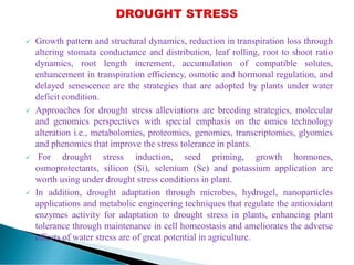  Growth pattern and structural dynamics, reduction in transpiration loss through
altering stomata conductance and distribution, leaf rolling, root to shoot ratio
dynamics, root length increment, accumulation of compatible solutes,
enhancement in transpiration efficiency, osmotic and hormonal regulation, and
delayed senescence are the strategies that are adopted by plants under water
deficit condition.
 Approaches for drought stress alleviations are breeding strategies, molecular
and genomics perspectives with special emphasis on the omics technology
alteration i.e., metabolomics, proteomics, genomics, transcriptomics, glyomics
and phenomics that improve the stress tolerance in plants.
 For drought stress induction, seed priming, growth hormones,
osmoprotectants, silicon (Si), selenium (Se) and potassium application are
worth using under drought stress conditions in plant.
 In addition, drought adaptation through microbes, hydrogel, nanoparticles
applications and metabolic engineering techniques that regulate the antioxidant
enzymes activity for adaptation to drought stress in plants, enhancing plant
tolerance through maintenance in cell homeostasis and ameliorates the adverse
effects of water stress are of great potential in agriculture.
 