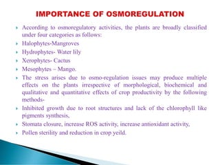  According to osmoregulatory activities, the plants are broadly classified
under four categories as follows:
 Halophytes-Mangroves
 Hydrophytes- Water lily
 Xerophytes- Cactus
 Mesophytes – Mango.
 The stress arises due to osmo-regulation issues may produce multiple
effects on the plants irrespective of morphological, biochemical and
qualitative and quantitative effects of crop productivity by the following
methods-
 Inhibited growth due to root structures and lack of the chlorophyll like
pigments synthesis,
 Stomata closure, increase ROS activity, increase antioxidant activity,
 Pollen sterility and reduction in crop yeild.
 