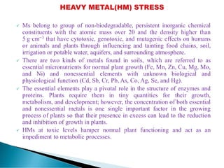  Ms belong to group of non-biodegradable, persistent inorganic chemical
constituents with the atomic mass over 20 and the density higher than
5 g·cm−3 that have cytotoxic, genotoxic, and mutagenic effects on humans
or animals and plants through influencing and tainting food chains, soil,
irrigation or potable water, aquifers, and surrounding atmosphere.
 There are two kinds of metals found in soils, which are referred to as
essential micronutrients for normal plant growth (Fe, Mn, Zn, Cu, Mg, Mo,
and Ni) and nonessential elements with unknown biological and
physiological function (Cd, Sb, Cr, Pb, As, Co, Ag, Se, and Hg).
 The essential elements play a pivotal role in the structure of enzymes and
proteins. Plants require them in tiny quantities for their growth,
metabolism, and development; however, the concentration of both essential
and nonessential metals is one single important factor in the growing
process of plants so that their presence in excess can lead to the reduction
and inhibition of growth in plants.
 HMs at toxic levels hamper normal plant functioning and act as an
impediment to metabolic processes.
 