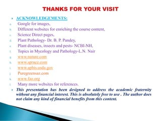  ACKNOWLEDGEMENTS:
a. Google for images,
b. Different websites for enriching the course content,
c. Science Direct pages,
d. Plant Pathology- Dr. B. P. Pandey,
e. Plant diseases, insects and pests- NCBI-NH,
f. Topics in Mycology and Pathology-L.N. Nair
g. www.nature.com
h. www.spruce.com
i. www.aphis.usda.gov
j. Puregreensaz.com
k. www.fao.org
l. Many more websites for references.
 This presentation has been designed to address the academic fraternity
without any financial interest. This is absolutely free to use . The author does
not claim any kind of financial benefits from this content.
 