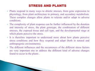  Plants respond in many ways to abiotic stresses, from gene expression to
physiology, from plant architecture to primary, and secondary metabolism.
These complex changes allow plants to tolerate and/or adapt to adverse
conditions.
 The complexity of plant response can be further influenced by the duration
and intensity of stress, the plant genotype, the combination of different
stresses, the exposed tissue and cell type, and the developmental stage at
which plants perceive the stress.
 It is therefore important to understand more about how plants perceive
stress conditions and how they respond and adapt (both in natural and
anthropogenic environments).
 The different influences and the occurrences of the different stress factors
are very important one to address the different kind of adverse changes
found to occur in the plants .
 