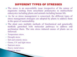  The stress is an unavoidable issue irrespective of the nature of
organisms starting from unicellular prokaryotes to multicellular
eukaryotes including plants and animals including human life.
 As far as stress management is concerned, the different types of
stress management strategies are adopted by plants to address them
in the quest of sustainability.
 The plant uses multiple methods of biochemical and genetically
methods garnished with molecular pathways to address and
acclimatize them. The min stress induced causes of plants are as
followed:
 Temperature stress
 Drought stress
 Salt and osmotic stress
 Ozone, UV and light stress
 Nutrient stress
 Heavy metal stress
 Hypoxia stress
 
