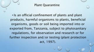 Plant Quarantine
• Is an official confinement of plants and plant
products, harmful organisms to plants, beneficial
organisms, goods or soil being imported into or
exported from, Tanzania, subject to phytosanitary
regulations, for observation and research or for
further inspection and/or testing (plant protection
act, 1997).
 