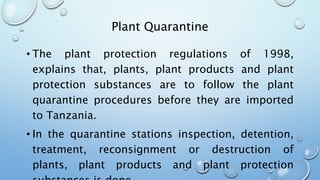 Plant Quarantine
• The plant protection regulations of 1998,
explains that, plants, plant products and plant
protection substances are to follow the plant
quarantine procedures before they are imported
to Tanzania.
• In the quarantine stations inspection, detention,
treatment, reconsignment or destruction of
plants, plant products and plant protection
 