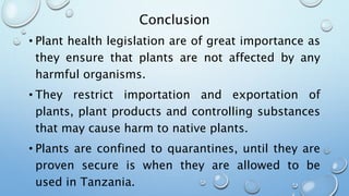 Conclusion
• Plant health legislation are of great importance as
they ensure that plants are not affected by any
harmful organisms.
• They restrict importation and exportation of
plants, plant products and controlling substances
that may cause harm to native plants.
• Plants are confined to quarantines, until they are
proven secure is when they are allowed to be
used in Tanzania.
 