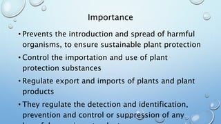 Importance
• Prevents the introduction and spread of harmful
organisms, to ensure sustainable plant protection
• Control the importation and use of plant
protection substances
• Regulate export and imports of plants and plant
products
• They regulate the detection and identification,
prevention and control or suppression of any
 