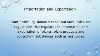 Importation and Exportation
• Plant health legislation has set out laws, rules and
regulations that regulate the importation and
exportation of plants, plant products and
controlling substances such as pesticides.
 