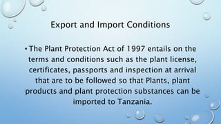 Export and Import Conditions
• The Plant Protection Act of 1997 entails on the
terms and conditions such as the plant license,
certificates, passports and inspection at arrival
that are to be followed so that Plants, plant
products and plant protection substances can be
imported to Tanzania.
 