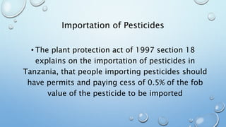 Importation of Pesticides
• The plant protection act of 1997 section 18
explains on the importation of pesticides in
Tanzania, that people importing pesticides should
have permits and paying cess of 0.5% of the fob
value of the pesticide to be imported
 