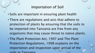 Importation of Soil
• Soils are important in ensuring plant health
• There are regulations and acts that adhere to
protection of plants by ensuring that the soils to
be imported into Tanzania are free from any
organisms that may cause threat to native plants.
• The Plant Protection Act, 1997 and The Plant
Protection Regulations, 1998 explains on the
importation and inspection upon arrival of the
 