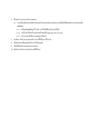 6. ขั้นตอนกระบวนการทําการทดลอง
6.1. การเปรียบเทียบประสิทธิภาพของฮอร์โมนออกซินของแต่ละความเข้มข้นที่มีผลต่อจํานวนดอกของต้น
พุดพิชญา
6.1.1. เตรียมต้นพุดพิชญาไว้9 ต้น วางไว้ในที่เดียวกันตรงหน้าตึก
6.1.2. รดนํ้าและให้ฮอร์โมนอย่างสมํ่าเสมอทั้ง high dose และ low dose
6.1.3. สํารวจและบันทึกความสูงทุกๆสัปดาห์
7. สรุปผล อภิปราย และเสนอต่อ อาจารย์ที่ปรึกษา เป็นระยะ
8. จัดทําเอกสารเป็นรูปเล่มโครงงานให้สมบูรณ์
9. จัดทําสื่ออภิปรายแสดงผลการทดลอง
10. จัดทําการส่งโครงงานแก่อาจารย์ที่ปรึกษา
 