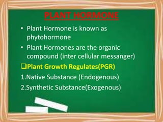 PLANT HORMONE
• Plant Hormone is known as
phytohormone
• Plant Hormones are the organic
compound (inter cellular messanger)
Plant Growth Regulates(PGR)
1.Native Substance (Endogenous)
2.Synthetic Substance(Exogenous)
 