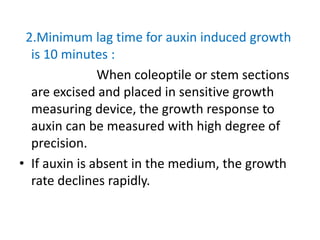 2.Minimum lag time for auxin induced growth
is 10 minutes :
When coleoptile or stem sections
are excised and placed in sensitive growth
measuring device, the growth response to
auxin can be measured with high degree of
precision.
• If auxin is absent in the medium, the growth
rate declines rapidly.
 