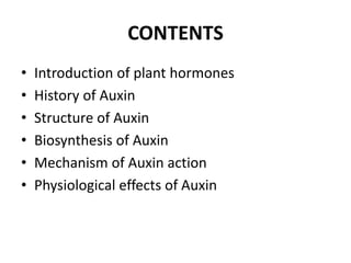 CONTENTS
• Introduction of plant hormones
• History of Auxin
• Structure of Auxin
• Biosynthesis of Auxin
• Mechanism of Auxin action
• Physiological effects of Auxin
 
