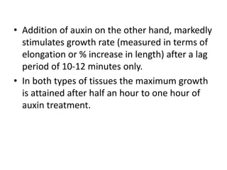 • Addition of auxin on the other hand, markedly
stimulates growth rate (measured in terms of
elongation or % increase in length) after a lag
period of 10-12 minutes only.
• In both types of tissues the maximum growth
is attained after half an hour to one hour of
auxin treatment.
 