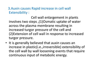 3.Auxin causes Rapid increase in cell wall
Extensibility :
Cell wall enlargement in plants
involves two steps ,(1)Osmatic uptake of water
across the plasma membrane resulting in
increased turgor pressure of the cell and
(2)Extension of cell wall in response to increased
turgor pressure.
• It is generally believed that auxin causes an
increase in plastic(i.e.,irreversible) extensibility of
the cell wall by wall loosening events that require
continuous input of metabolic energy.
 