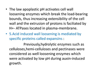 • The law apoplastic pH activates cell wall
loosening enzymes which break the load-bearing
bounds, thus increasing extensibility of the cell
wall and the extrusion of protons is faciliated by
H+- ATPases located in plasma-membrane.
• 5.Acid induced wall loosening is mediated by
specific proteins called expansins :
Previously,hydrolytic enzymes such as
celluloses,hemi-celluloses and pectinases were
considered as well loosening enzymes which
were activated by low pH during auxin-induced
growth.
 