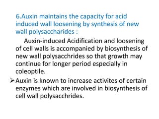 6.Auxin maintains the capacity for acid
induced wall loosening by synthesis of new
wall polysaccharides :
Auxin-induced Acidification and loosening
of cell walls is accompanied by biosynthesis of
new wall polysacchrides so that growth may
continue for longer period especially in
coleoptile.
Auxin is known to increase activites of certain
enzymes which are involved in biosynthesis of
cell wall polysacchrides.
 