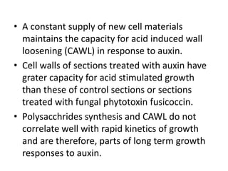 • A constant supply of new cell materials
maintains the capacity for acid induced wall
loosening (CAWL) in response to auxin.
• Cell walls of sections treated with auxin have
grater capacity for acid stimulated growth
than these of control sections or sections
treated with fungal phytotoxin fusicoccin.
• Polysacchrides synthesis and CAWL do not
correlate well with rapid kinetics of growth
and are therefore, parts of long term growth
responses to auxin.
 