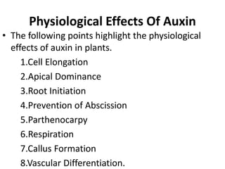 Physiological Effects Of Auxin
• The following points highlight the physiological
effects of auxin in plants.
1.Cell Elongation
2.Apical Dominance
3.Root Initiation
4.Prevention of Abscission
5.Parthenocarpy
6.Respiration
7.Callus Formation
8.Vascular Differentiation.
 