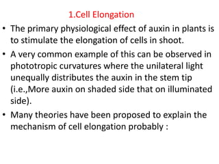 1.Cell Elongation
• The primary physiological effect of auxin in plants is
to stimulate the elongation of cells in shoot.
• A very common example of this can be observed in
phototropic curvatures where the unilateral light
unequally distributes the auxin in the stem tip
(i.e.,More auxin on shaded side that on illuminated
side).
• Many theories have been proposed to explain the
mechanism of cell elongation probably :
 
