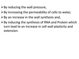 By reducing the wall pressure,
By increasing the permeability of cells to water,
By an increase in the wall synthesis and,
By inducing the synthesis of RNA and Protein which
turn lead to an increase in cell wall plasticity and
extension.
 