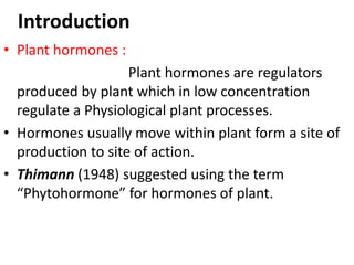 Introduction
• Plant hormones :
Plant hormones are regulators
produced by plant which in low concentration
regulate a Physiological plant processes.
• Hormones usually move within plant form a site of
production to site of action.
• Thimann (1948) suggested using the term
“Phytohormone” for hormones of plant.
 
