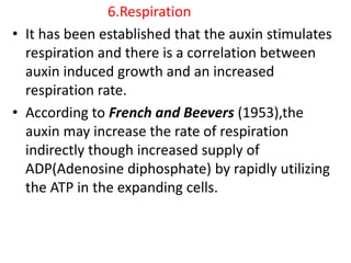 6.Respiration
• It has been established that the auxin stimulates
respiration and there is a correlation between
auxin induced growth and an increased
respiration rate.
• According to French and Beevers (1953),the
auxin may increase the rate of respiration
indirectly though increased supply of
ADP(Adenosine diphosphate) by rapidly utilizing
the ATP in the expanding cells.
 