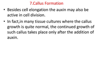 7.Callus Formation
• Besides cell elongation the auxin may also be
active in cell division.
• In fact,in many tissue cultures where the callus
growth is quite normal, the continued growth of
such callus takes place only after the addition of
auxin.
 