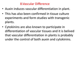 8.Vascular Difference
• Auxin induces vascular differentiation in plant.
• This has also been confirmed in tissue culture
experiments and form studies with transgenic
plants.
• Cytokinins are also known to participate in
differentiation of vascular tissues and it is belived
that vascular differentiation in plants is probably
under the control of both auxin and cytokinins.
 