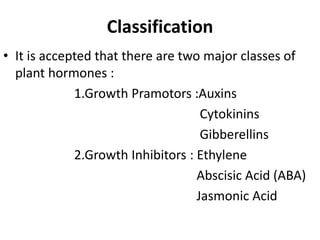 Classification
• It is accepted that there are two major classes of
plant hormones :
1.Growth Pramotors :Auxins
Cytokinins
Gibberellins
2.Growth Inhibitors : Ethylene
Abscisic Acid (ABA)
Jasmonic Acid
 