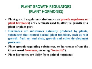 PLANT GROWTH REGULATORS
(PLANT HORMONES)
• Plant growth regulators (also known as growth regulators or
plant hormones) are chemicals used to alter the growth of a
plant or plant part.
• Hormones are substances naturally produced by plants,
substances that control normal plant functions, such as root
growth, fruit set and drop, growth and other development
processes.
• Plant growth-regulating substances, or hormones (from the
Greek word hormaein, meaning "to excite").
• Plant hormones are differ from animal hormones.
 
