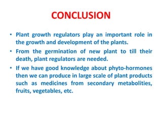 CONCLUSION
• Plant growth regulators play an important role in
the growth and development of the plants.
• From the germination of new plant to till their
death, plant regulators are needed.
• If we have good knowledge about phyto-hormones
then we can produce in large scale of plant products
such as medicines from secondary metabolities,
fruits, vegetables, etc.
 