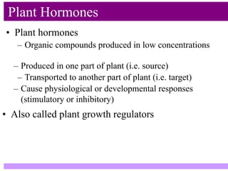 • Plant hormones
Plant Hormones
– Organic compounds produced in low concentrations
– Produced in one part of plant (i.e. source)
– Transported to another part of plant (i.e. target)
– Cause physiological or developmental responses
(stimulatory or inhibitory)
• Also called plant growth regulators
 