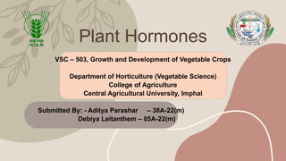 Plant Hormones
VSC – 503, Growth and Development of Vegetable Crops
Department of Horticulture (Vegetable Science)
College of Agriculture
Central Agricultural University, Imphal
Submitted By: - Aditya Parashar – 38A-22(m)
Debiya Leitanthem – 05A-22(m)
 